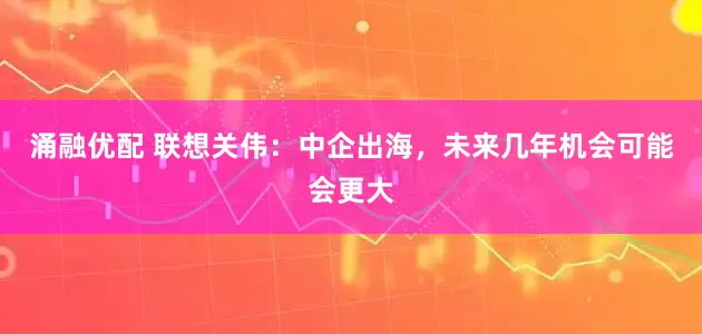 涌融优配 联想关伟：中企出海，未来几年机会可能会更大
