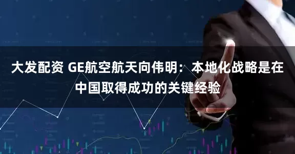 大发配资 GE航空航天向伟明：本地化战略是在中国取得成功的关键经验