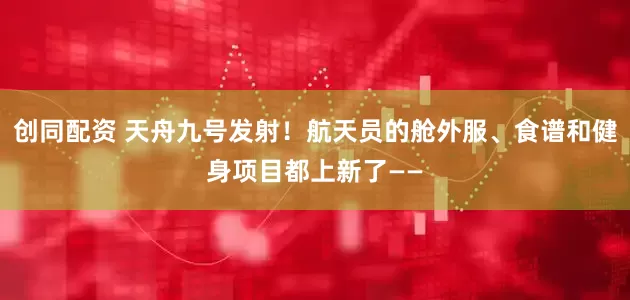 创同配资 天舟九号发射！航天员的舱外服、食谱和健身项目都上新了——
