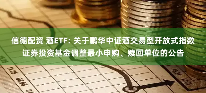信德配资 酒ETF: 关于鹏华中证酒交易型开放式指数证券投资基金调整最小申购、赎回单位的公告