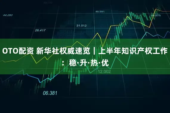 OTO配资 新华社权威速览｜上半年知识产权工作：稳·升·热·优