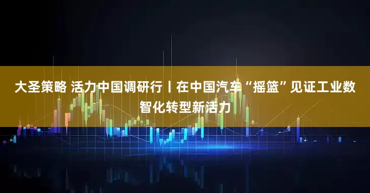 大圣策略 活力中国调研行丨在中国汽车“摇篮”见证工业数智化转型新活力