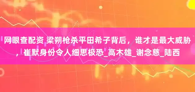 网眼查配资 梁朔枪杀平田希子背后，谁才是最大威胁，崔默身份令人细思极恐_高木雄_谢念慈_陆西