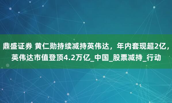 鼎盛证券 黄仁勋持续减持英伟达，年内套现超2亿，英伟达市值登顶4.2万亿_中国_股票减持_行动
