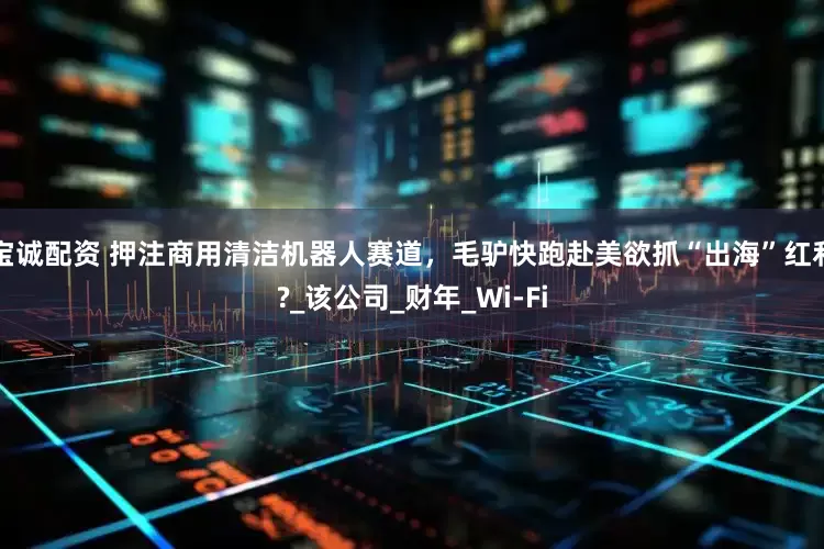 宝诚配资 押注商用清洁机器人赛道，毛驴快跑赴美欲抓“出海”红利?_该公司_财年_Wi-Fi