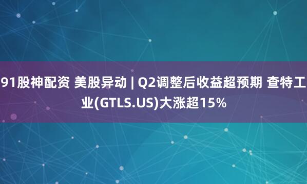 91股神配资 美股异动 | Q2调整后收益超预期 查特工业(GTLS.US)大涨超15%