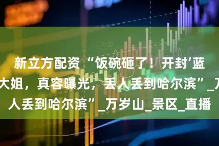 新立方配资 “饭碗砸了！开封‘蓝狐狸’出轨榜一大姐，真容曝光，丢人丢到哈尔滨”_万岁山_景区_直播