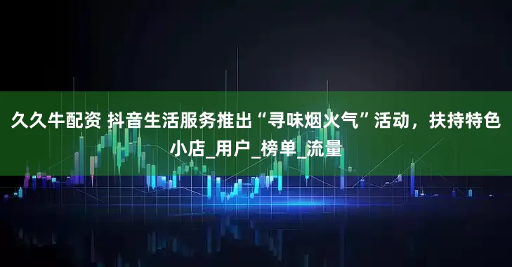 久久牛配资 抖音生活服务推出“寻味烟火气”活动，扶持特色小店_用户_榜单_流量