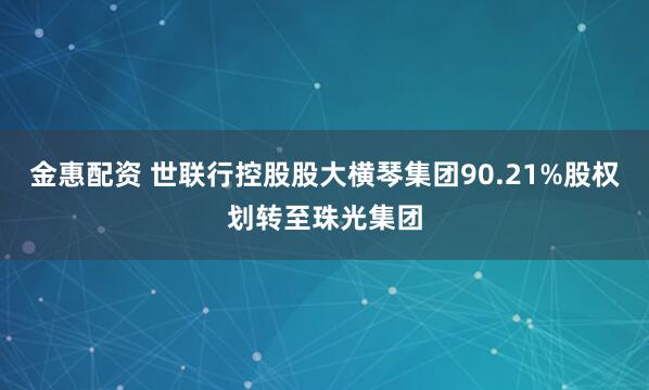 金惠配资 世联行控股股大横琴集团90.21%股权划转至珠光集团