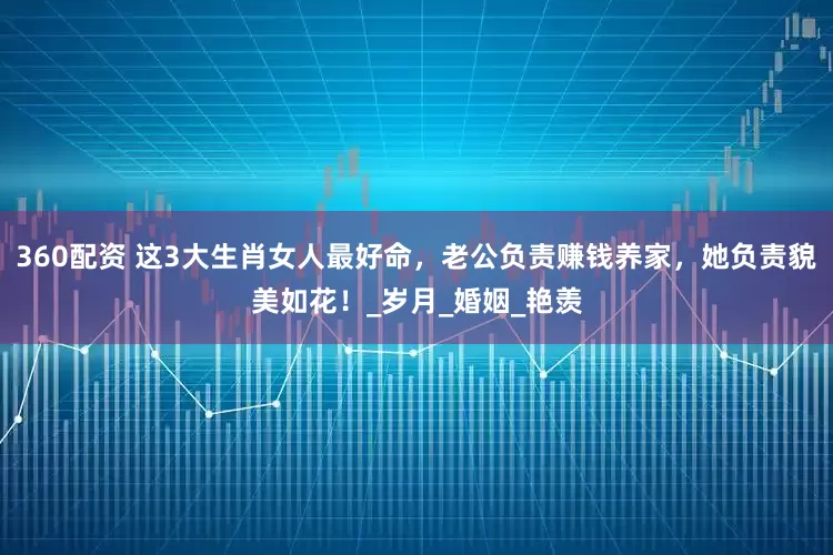 360配资 这3大生肖女人最好命，老公负责赚钱养家，她负责貌美如花！_岁月_婚姻_艳羡