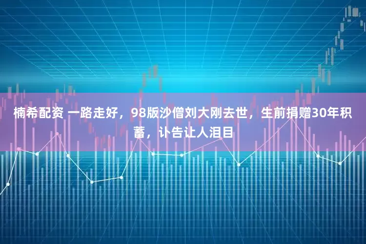 楠希配资 一路走好，98版沙僧刘大刚去世，生前捐赠30年积蓄，讣告让人泪目