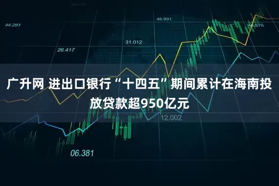 广升网 进出口银行“十四五”期间累计在海南投放贷款超950亿元