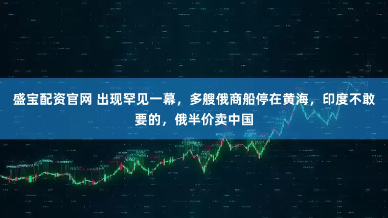 盛宝配资官网 出现罕见一幕，多艘俄商船停在黄海，印度不敢要的，俄半价卖中国