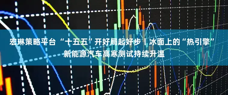 宏琳策略平台 “十五五”开好局起好步丨冰面上的“热引擎” 新能源汽车高寒测试持续升温